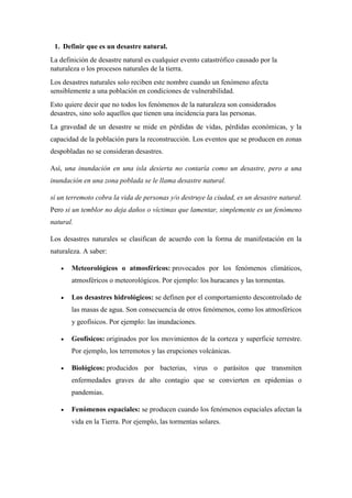 1. Definir que es un desastre natural.
La definición de desastre natural es cualquier evento catastrófico causado por la
naturaleza o los procesos naturales de la tierra.
Los desastres naturales solo reciben este nombre cuando un fenómeno afecta
sensiblemente a una población en condiciones de vulnerabilidad.
Esto quiere decir que no todos los fenómenos de la naturaleza son considerados
desastres, sino solo aquellos que tienen una incidencia para las personas.
La gravedad de un desastre se mide en pérdidas de vidas, pérdidas económicas, y la
capacidad de la población para la reconstrucción. Los eventos que se producen en zonas
despobladas no se consideran desastres.
Así, una inundación en una isla desierta no contaría como un desastre, pero a una
inundación en una zona poblada se le llama desastre natural.
sí un terremoto cobra la vida de personas y/o destruye la ciudad, es un desastre natural.
Pero si un temblor no deja daños o víctimas que lamentar, simplemente es un fenómeno
natural.
Los desastres naturales se clasifican de acuerdo con la forma de manifestación en la
naturaleza. A saber:
 Meteorológicos o atmosféricos: provocados por los fenómenos climáticos,
atmosféricos o meteorológicos. Por ejemplo: los huracanes y las tormentas.
 Los desastres hidrológicos: se definen por el comportamiento descontrolado de
las masas de agua. Son consecuencia de otros fenómenos, como los atmosféricos
y geofísicos. Por ejemplo: las inundaciones.
 Geofísicos: originados por los movimientos de la corteza y superficie terrestre.
Por ejemplo, los terremotos y las erupciones volcánicas.
 Biológicos: producidos por bacterias, virus o parásitos que transmiten
enfermedades graves de alto contagio que se convierten en epidemias o
pandemias.
 Fenómenos espaciales: se producen cuando los fenómenos espaciales afectan la
vida en la Tierra. Por ejemplo, las tormentas solares.
 
