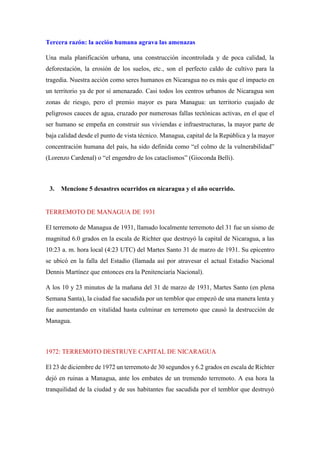 Tercera razón: la acción humana agrava las amenazas
Una mala planificación urbana, una construcción incontrolada y de poca calidad, la
deforestación, la erosión de los suelos, etc., son el perfecto caldo de cultivo para la
tragedia. Nuestra acción como seres humanos en Nicaragua no es más que el impacto en
un territorio ya de por sí amenazado. Casi todos los centros urbanos de Nicaragua son
zonas de riesgo, pero el premio mayor es para Managua: un territorio cuajado de
peligrosos cauces de agua, cruzado por numerosas fallas tectónicas activas, en el que el
ser humano se empeña en construir sus viviendas e infraestructuras, la mayor parte de
baja calidad desde el punto de vista técnico. Managua, capital de la República y la mayor
concentración humana del país, ha sido definida como “el colmo de la vulnerabilidad”
(Lorenzo Cardenal) o “el engendro de los cataclismos” (Gioconda Belli).
3. Mencione 5 desastres ocurridos en nicaragua y el año ocurrido.
TERREMOTO DE MANAGUA DE 1931
El terremoto de Managua de 1931, llamado localmente terremoto del 31 fue un sismo de
magnitud 6.0 grados en la escala de Richter que destruyó la capital de Nicaragua, a las
10:23 a. m. hora local (4:23 UTC) del Martes Santo 31 de marzo de 1931. Su epicentro
se ubicó en la falla del Estadio (llamada así por atravesar el actual Estadio Nacional
Dennis Martínez que entonces era la Penitenciaría Nacional).
A los 10 y 23 minutos de la mañana del 31 de marzo de 1931, Martes Santo (en plena
Semana Santa), la ciudad fue sacudida por un temblor que empezó de una manera lenta y
fue aumentando en vitalidad hasta culminar en terremoto que causó la destrucción de
Managua.
1972: TERREMOTO DESTRUYE CAPITAL DE NICARAGUA
El 23 de diciembre de 1972 un terremoto de 30 segundos y 6.2 grados en escala de Richter
dejó en ruinas a Managua, ante los embates de un tremendo terremoto. A esa hora la
tranquilidad de la ciudad y de sus habitantes fue sacudida por el temblor que destruyó
 