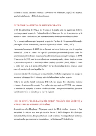 casi toda la ciudad. El sismo, ocurrido a las 0 horas con 35 minutos, dejó 20 mil muertos,
igual cifra de heridos y 280 mil damnificados.
EL TSUNAMI (MAREMOTO) DE 1992 EN NICARAGUA
El 01 de septiembre de 1992, a las 8 horas de la noche, una ola gigantesca destruyó
grandes partes de la costa del Océano Pacífico de Nicaragua. La ola alcanzó entre 4 y 10
metros de altura y fue causada por un terremoto muy fuerte en el fondo del océano.
Por el impacto del maremoto la zona de la costa del Pacífico de Nicaragua sufrió grandes
y múltiples efectos económicos y sociales negativos (Naciones Unidas, 1992).
La causa del maremoto de 1992 fue un llamado terremoto lento), que tuvo la magnitud
enorme de 7.2 MS o 7.8 MW, eso significa que la energía deliberada por este sismo fue
aproximadamente mil veces mayor que la del terremoto que destruyó Managua, en 1972.
El terremoto de 1992 tuvo la especialidad que no causó grandes efectos sísmicos porque
el proceso de ruptura de la roca desencadenó con baja velocidad (Ihmlé, 1996). El sismo
se sintió muy leve en la costa del Pacífico y por eso la sacudida sísmica no pudo servir
como elemento de alerta a la población.
Murieron más de 170 personas, en la mayoría niños. No hubo ningún preaviso, aunque el
terremoto había ocurrido 45 minutos antes de la llegada de la ola a la costa.
Todavía no existía la red sísmica de INETER, las únicas dos estaciones sísmicas
existentes detectaron el terremoto. Pero nadie estuvo presente en INETER para procesar
la información. Tampoco existía un sistema de alerta. La vieja estación mareo gráfica en
Corinto sobrevivió el impacto de lo ola y la registró.
1998: EL MITCH, “EL HURACÁN DEL SIGLO”, PROVOCA 3.200 MUERTOS Y
MÁS DE US$1.500 MILLONES EN DAÑOS.
Se posiciono sobre Honduras y Nicaragua a partir del 22 de octubre y termino el 5 de
noviembre. La escala más alta que alcanzo fue de 5 Saffir-Simpson. En Nicaragua
murieron 3800 personas. El ojo del huracán Mitch no entro a Nicaragua fueron las lluvias
torrenciales las que ocasionaron inundaciones y el deslave del Volcán Casita.
 