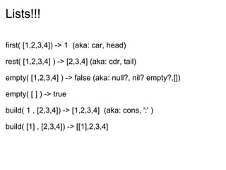 Lists!!! first( [1,2,3,4]) -> 1  (aka: car, head) rest( [1,2,3,4] ) -> [2,3,4] (aka: cdr, tail) empty( [1,2,3,4] ) -> false (aka: null?, nil? empty?,[]) empty( [ ] ) -> true build( 1 , [2,3,4]) -> [1,2,3,4]  (aka: cons, ':' ) build( [1] , [2,3,4]) -> [[1],2,3,4] 