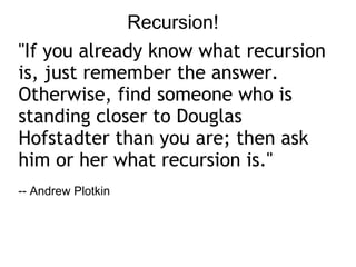 Recursion! &quot;If you already know what recursion is, just remember the answer. Otherwise, find someone who is standing closer to Douglas Hofstadter than you are; then ask him or her what recursion is.&quot; -- Andrew Plotkin 