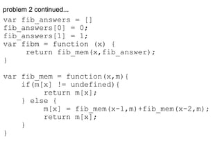 problem 2 continued... var fib_answers = [] fib_answers[0] = 0; fib_answers[1] = 1; var fibm = function (x) {       return fib_mem(x,fib_answer); } var fib_mem = function(x,m){      if(m[x] != undefined){           return m[x];      } else {           m[x] = fib_mem(x-1,m)+fib_mem(x-2,m);           return m[x];      } } 