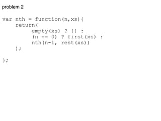 problem 2 var nth = function(n,xs){      return(           empty(xs) ? [] :           (n == 0) ? first(xs) :           nth(n-1, rest(xs))      ); }; 
