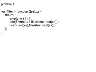 problem 1 var filter = function (test,xs){      return(           empty(xs) ? [ ] :           test(first(xs)) ? filter(test, rest(xs)) :           build(first(xs),filter(test,rest(xs)))      ); }; 