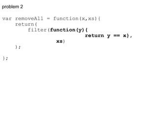 problem 2 var removeAll = function(x,xs){      return(          filter( function(y){                            return y == x},                   xs )      ); }; 