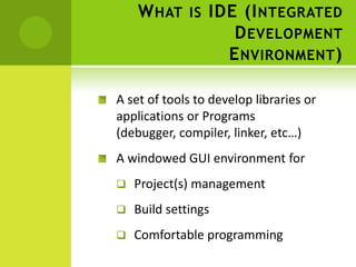 W HAT IS IDE (I NTEGRATED
                D EVELOPMENT
               E NVIRONMENT )

A set of tools to develop libraries or
applications or Programs
(debugger, compiler, linker, etc…)
A windowed GUI environment for
   Project(s) management
   Build settings
   Comfortable programming
 