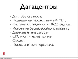 Датацентры
                     - До 7 000 серверов;
                     - Подведенная мощность – 2-4 МВт;
                     - Системы охлаждения - 18-22 градуса;
                     - Источники бесперебойного питания;
                     - Дизельные генераторы;
                     - СКС и оптические каналы;
                     - Склады;
                     - Помещения для персонала;


среда, 22 сентября 2010 г.
 