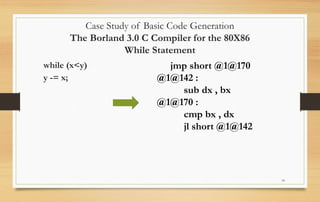 10
Case Study of Basic Code Generation
The Borland 3.0 C Compiler for the 80X86
While Statement
while (x<y)
y -= x;
jmp short @1@170
@1@142 :
sub dx , bx
@1@170 :
cmp bx , dx
jl short @1@142
 