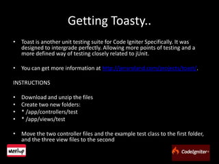 Getting Toasty..Toast is another unit testing suite for Code Igniter Specifically. It was designed to intergrade perfectly. Allowing more points of testing and a more defined way of testing closely related to jUnit.You can get more information at http://jensroland.com/projects/toast/.INSTRUCTIONSDownload and unzip the filesCreate two new folders:* /app/controllers/test* /app/views/testMove the two controller files and the example test class to the first folder, and the three view files to the second