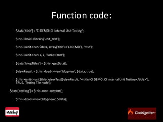 Function code:	$data['title'] = 'CI DEMO: CI Internal Unit Testing';	$this->load->library('unit_test');	$this->unit->run($data, array('title'=>'CI DEMO'), 'title');	$this->unit->run(1, 2, 'Force Error');	$data['blogTitles'] = $this->getData();	$viewResult = $this->load->view('blogview', $data, true);	$this->unit->run($this->viewTest($viewResult, "<title>CI DEMO: CI Internal Unit Testing</title>"), TRUE, 'Testing Tile node');$data['testing'] = $this->unit->report();	$this->load->view('blogview', $data);