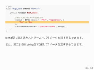 <?php
class Hoge_test extends TestCase {
    public function test_index()
    {
        //第三引数 渡
        $output = $this‐>request('POST', 'hoge/index', [
             'foo' => 'bar' 
        ]);
        $this‐>assertContains('<span>bar</span>', $output);
    }
}
string型で読み込みストリームへパラメータを渡す事もできます。
また、第二引数にstring型でGETパラメータを渡す事もできます。
26 / 64
 