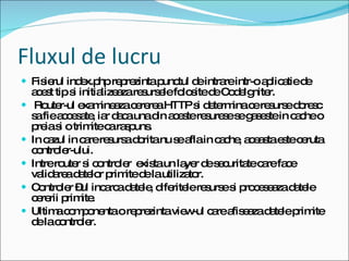 Fluxul de lucru Fisierul index.php reprezinta punctul de intrare intr-o aplicatie de acest tip si initializeaza resursele folosite de CodeIgniter. Router-ul examineaza cererea HTTP si determina ce resurse doresc sa fie accesate, iar daca una din aceste resurese se gaseste in cache o preia si o trimite ca raspuns. In cazul in care resursa dorita nu se afla in cache, aceasta este ceruta controler-ului.  Intre router si controler  exista un layer de securitate care face validarea datelor primite de la utilizator.  Controler –ul incarca datele, diferitele resurse si proceseaza datele cererii primite.  Ultima componenta o reprezinta view-ul care afiseaza datele primite de la controler. 