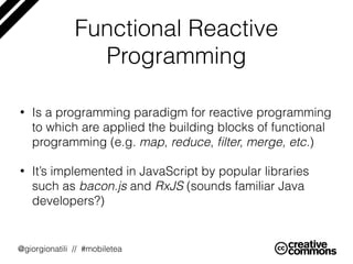 @giorgionatili // #mobiletea
Functional Reactive
Programming
• Is a programming paradigm for reactive programming
to which are applied the building blocks of functional
programming (e.g. map, reduce, ﬁlter, merge, etc.)
• It’s implemented in JavaScript by popular libraries
such as bacon.js and RxJS (sounds familiar Java
developers?)
 