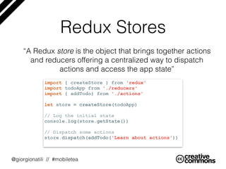 @giorgionatili // #mobiletea
Redux Stores
“A Redux store is the object that brings together actions
and reducers offering a centralized way to dispatch
actions and access the app state”
import { createStore } from 'redux'
import todoApp from './reducers'
import { addTodo} from './actions'
let store = createStore(todoApp)
// Log the initial state
console.log(store.getState())
// Dispatch some actions
store.dispatch(addTodo('Learn about actions'))
 