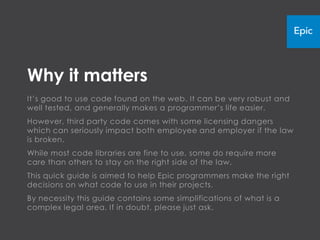 Why it matters
It’s good to use code found on the web. It can be very robust and
well tested, and generally makes a programmer’s life easier.
However, third party code comes with some licensing dangers
which can seriously impact both employee and employer if the law
is broken.
While most code libraries are fine to use, some do require more
care than others to stay on the right side of the law.
This quick guide is aimed to help Epic programmers make the right
decisions on what code to use in their projects.
By necessity this guide contains some simplifications of what is a
complex legal area. If in doubt, please just ask.
 