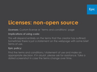Licenses: non-open source
Licenses: Custom license or ‘terms and conditions’ page
Implications of using code:
This will depend entirely on the terms that the creator has outlined.
Sometimes there is just a statement on the webpage with some brief
terms of use.
Epic policy:
Find the terms and conditions or statement of use and make an
appropriate decision. If in doubt, please ask for assistance. Take a
dated screenshot in case the terms change over time.
 