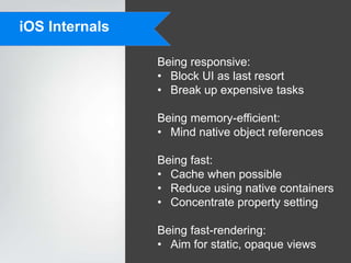 iOS Internals

                Being responsive:
                • Block UI as last resort
                • Break up expensive tasks

                Being memory-efficient:
                • Mind native object references

                Being fast:
                • Cache when possible
                • Reduce using native containers
                • Concentrate property setting

                Being fast-rendering:
                • Aim for static, opaque views
 