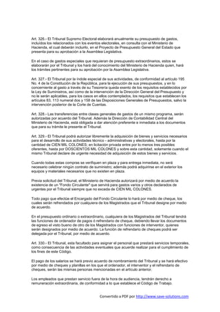 Art. 326.- El Tribunal Supremo Electoral elaborará anualmente su presupuesto de gastos,
incluídos los relacionados con los eventos electorales, en consulta con el Ministerio de
Hacienda, el cual deberán incluirlo, en el Proyecto de Presupuesto General del Estado que
presenta para su aprobación a la Asamblea Legislativa.

En el caso de gastos especiales que requieran de presupuesto extraordinarios, estos se
elaborarán por el Tribunal y los hará del conocimiento del Ministerio de Hacienda quien, hará
los trámites pertinentes para su aprobación por la Asamblea Legislativa.

Art. 327.- El Tribunal por la índole especial de sus actividades, de conformidad al artículo 195
No. 4 de la Constitución de la República, para la ejecución de sus presupuestos, y en lo
concerniente al gasto a través de su Tesorería queda exento de los requisitos establecidos por
la Ley de Suministros, así como de la intervención de la Dirección General del Presupuesto y
no le serán aplicables, para los casos en ellos contemplados, los requisitos que establecen los
artículos 83, 113 numeral dos y 158 de las Disposiciones Generales de Presupuestos, salvo la
intervención posterior de la Corte de Cuentas.

Art. 328.- Las transferencias entre clases generales de gastos de un mismo programa, serán
autorizadas por acuerdo del Tribunal. Además la Dirección de Contabilidad Central del
Ministerio de Hacienda, está obligada a dar atención preferente e inmediata a los documentos
que para su trámite le presente el Tribunal.

Art. 329.- El Tribunal podrá autorizar libremente la adquisición de bienes y servicios necesarios
para el desarrollo de sus actividades técnico - administrativas y electorales, hasta por la
cantidad de CIEN MIL COLONES; en licitación privada entre por lo menos tres posibles
oferentes, hasta por DOSCIENTOS MIL COLONES y sobre esta cantidad, solamente cuando el
mismo Tribunal declare de urgente necesidad de adquisición de estos bienes y servicios.

Cuando todas estas compras se verifiquen en plaza y para entrega inmediata, no será
necesario celebrar ningún contrato de suministro; además podrá adquirirse en el exterior los
equipos y materiales necesarios que no existen en plaza.

Previa solicitud del Tribunal, el Ministerio de Hacienda autorizará por medio de acuerdo la
existencia de un "Fondo Circulante" que servirá para gastos varios y otros declarados de
urgentes por el Tribunal siempre que no exceda de CIEN MIL COLONES.

Todo pago que efectúe el Encargado del Fondo Circulante lo hará por medio de cheque, los
cuales serán refrendados por cualquiera de los Magistrados que el Tribunal designe por medio
de acuerdo.

En el presupuesto ordinario o extraordinario, cualquiera de los Magistrados del Tribunal tendrá
las funciones de ordenador de pagos ó refrendario de cheque, debiendo llevar los documentos
de egreso el visto bueno de otro de los Magistrados con funciones de interventor, quienes
serán designados por medio de acuerdo. La función de refrendario de cheques podrá ser
delegada por el Tribunal, por medio de acuerdo.

Art. 330.- El Tribunal, esta facultado para asignar el personal que prestará servicios temporales,
como consecuencia de las actividades eventuales que acuerde realizar para el cumplimiento de
los fines de este Código.

El pago de los salarios se hará previo acuerdo de nombramiento del Tribunal y se hará efectivo
por medio de cheques y planillas en los que el ordenador, el interventor y el refrendario de
cheques, serán las mismas personas mencionadas en el artículo anterior.

Los empleados que prestan servicio fuera de la hora de audiencia, tendrán derecho a
remuneración extraordinaria, de conformidad a lo que establece el Código de Trabajo.


                                          Convertido a PDF por http://www.save-solutions.com
 