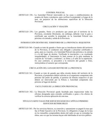 CONTROL POLICIAL
ARTICULO 338.- La Autoridad Policial intervendrá en las casas o establecimientos de
acopios de frutos o productos, para verificar la propiedad y el pago de la
tasa, sin perjuicio de las atribuciones específicas de la Dirección
Provincial.
CIRCULACIÓN Y VISACIÓN
ARTICULO 339.- Los ganados, frutos y/o productos que pasen por el territorio de la
Provincia, circularán libremente, sin embargo, deberán visar la guía o
certificado que acredite la propiedad, en la Autoridad Policial más
próxima a la entrada y salida de la Provincia.
INTRODUCCIÓN DENTRO DEL TERRITORIO DE LA PROVINCIA: REQUISITOS
ARTICULO 340.- Cuando se trate de ganado o frutos que se introduzcan dentro del territorio
de la Provincia, el conductor esta obligado a presentar certificados o
guías, para su visación, a la Autoridad Policial más próxima a la entrada
o a la del lugar de destino. Verificada la inscripción y no resultando
irregularidades, el funcionario lo hará constar en la guía mediante la
visación de "revisado y conforme", su firma y el sello de la repartición.
En caso contrario, se procederá a la retención del ganado o fruto,
instruyéndose el sumario que corresponda.
CIRCULACIÓN DEL GANADO DENTRO DE LA PROVINCIA
ARTICULO 341.- Cuando se trate de ganado que deba circular dentro del territorio de la
Provincia, el propietario deberá solicitar en el organismo competente más
próximo del punto de partida, el permiso de tránsito respectivo el que
deberá ser intervenido por la Policía o Autoridad competente mas
próximo al lugar de destino.
FACULTADES DE LA DIRECCIÓN PROVINCIAL
ARTICULO 342.- La Dirección Provincial queda facultada para inspeccionar todas las
oficinas designadas para extender certificados o guías a los efectos de
verificar la correcta aplicación de esta tasa.
TÍTULO CUARTO TASAS POR SERVICIOS BÁSICOS CAPÍTULO PRIMERO
SERVICIOS RETRIBUIBLES
ARTICULO 343.- Por los servicios básicos, su conexión y saneamiento se pagará la tasa que
fije el Poder Ejecutivo de la Provincia. Es obligatorio el pago de la tasa
en los inmuebles comprendidos dentro del radio en que se extiendan las
obras, una vez que las mismas hayan sido habilitadas al servicio público.
 