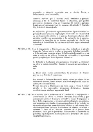 recaudador o denuncia presentada, que se vincule directa o
indirectamente con el responsable.
Tampoco impedirá que la auditoria pueda extenderse a períodos
anteriores a fin de comprobar hechos o situaciones, con posible
proyección o incidencia sobre las operaciones del período o períodos
fiscalizados, o bien para prevenir los supuestos del Artículo 47 Apartado
2) y Artículo 48 último párrafo.
La presunción a que se refiere el párrafo tercero no regirá respecto de los
períodos fiscales vencidos y no prescriptos beneficiados por ella en virtud
de una fiscalización anterior, si es que una fiscalización ulterior sobre
períodos vencidos con posterioridad a la realización de la primera,
demostrare la inexactitud de los ingresos declarados en relación con
cualquiera de éstos últimos. En este caso se aplicarán las previsiones del
Artículo 47.
ARTICULO 47.- Si de la impugnación y determinación de oficio indicada en el párrafo
tercero del Artículo anterior resultare el incremento de la base imponible
o de los saldos de impuestos a favor de la Dirección Provincial o, en su
caso, se redujeran los saldos a favor de los responsables, el organismo
podrá optar por alguna de las siguientes alternativas:
1. Extender la fiscalización a los períodos no prescriptos y determinar
de oficio la materia imponible y liquidar el impuesto correspondiente a
cada
uno.
2. Hacer valer, cuando correspondiere, la presunción de derecho
prevista en el Artículo 48 y siguientes.
Una vez que la Dirección Provincial hubiera optado por alguna de las
alternativas referidas, deberá atenerse a la misma respecto de todos los
demás períodos fiscalizables.
No será necesaria la determinación de oficio a que se refiere el primer
párrafo si los responsables presentaren declaraciones juradas
rectificativas que satisfagan la pretensión fiscal.
ARTICULO 48.- Si de acuerdo con lo establecido en el Artículo 49, la impugnación y
determinación de oficio se hubieran efectuado directamente y por
conocimiento cierto de la materia imponible o saldos de impuestos a
favor de los responsables, se presumirá admitiendo prueba en contrario,
que las declaraciones juradas presentadas por el resto de los períodos no
prescriptos adolecen de inexactitudes equivalentes, en cada uno de ellos,
al mismo porcentaje que surja de relacionar los importes declarados y
ajustados a favor de la Dirección Provincial en el período base
fiscalizado, salvo que en posteriores fiscalizaciones se determine un
porcentaje superior para los mismos períodos no prescriptos a los cuales
se aplicó la presunción.
 
