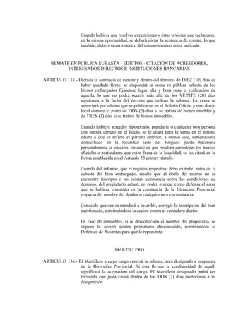 Cuando hubiere que resolver excepciones y éstas tuvieren que rechazarse,
en la misma oportunidad, se deberá dictar la sentencia de remate, lo que
también, deberá ocurrir dentro del mismo término antes indicado.
REMATE EN PÚBLICA SUBASTA - EDICTOS - CITACIÓN DE ACREEDORES,
INTERESADOS DIRECTOS E INSTITUCIONES BANCARIAS
ARTICULO 135.- Dictada la sentencia de remate y dentro del término de DIEZ (10) días de
haber quedado firme, se dispondrá la venta en pública subasta de los
bienes embargados fijándose lugar, día y hora para la realización de
aquella, lo que no podrá ocurrir más allá de los VEINTE (20) días
siguientes a la fecha del decreto que ordena la subasta. La venta se
anunciará por edictos que se publicarán en el Boletín Oficial y otro diario
local durante el plazo de DOS (2) días si se tratara de bienes muebles y
de TRES (3) días si se tratare de bienes inmuebles.
Cuando hubiere acreedor hipotecario, prendario o cualquier otra persona
con interés directo en el juicio, se le citará para la venta en el mismo
edicto a que se refiere el párrafo anterior, a menos que, sabiéndosele
domiciliado en la localidad sede del Juzgado puede hacérsele
personalmente la citación. En caso de que resulten acreedores los bancos
oficiales o particulares que estén fuera de la localidad, se les citará en la
forma establecida en el Artículo 53 primer párrafo.
Cuando del informe, que el registro respectivo deba expedir, antes de la
subasta del bien embargado, resulte que el título del mismo no se
encuentre inscripto o no existan constancia sobre las condiciones de
dominio, del propietario actual, no podrá invocar como defensa el error
que se hubiera cometido en la constancia de la Dirección Provincial
respecto del nombre del deudor o cualquier otra circunstancia.
Conocido que sea se mandará a inscribir, corregir la inscripción del bien
cuestionado, continuándose la acción contra el verdadero dueño.
En caso de inmuebles, si se desconociera el nombre del propietario, se
seguirá la acción contra propietario desconocido, nombrándole al
Defensor de Ausentes para que lo represente.
MARTILLERO
ARTICULO 136.- El Martillero a cuyo cargo correrá la subasta, será designado a propuesta
de la Dirección Provincial. Si ésta llevare la conformidad de aquél,
significará la aceptación del cargo. El Martillero designado podrá ser
recusado con justa causa dentro de los DOS (2) días posteriores a su
designación.
 