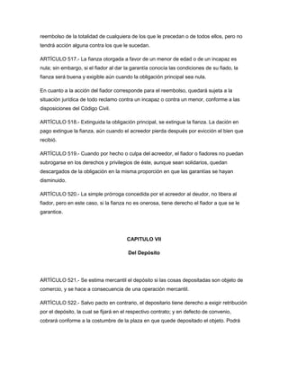 reembolso de la totalidad de cualquiera de los que le precedan o de todos ellos, pero no
tendrá acción alguna contra los que le sucedan.
ARTÍCULO 517.- La fianza otorgada a favor de un menor de edad o de un incapaz es
nula; sin embargo, si el fiador al dar la garantía conocía las condiciones de su fiado, la
fianza será buena y exigible aún cuando la obligación principal sea nula.
En cuanto a la acción del fiador corresponde para el reembolso, quedará sujeta a la
situación jurídica de todo reclamo contra un incapaz o contra un menor, conforme a las
disposiciones del Código Civil.
ARTÍCULO 518.- Extinguida la obligación principal, se extingue la fianza. La dación en
pago extingue la fianza, aún cuando el acreedor pierda después por evicción el bien que
recibió.
ARTÍCULO 519.- Cuando por hecho o culpa del acreedor, el fiador o fiadores no puedan
subrogarse en los derechos y privilegios de éste, aunque sean solidarios, quedan
descargados de la obligación en la misma proporción en que las garantías se hayan
disminuido.
ARTÍCULO 520.- La simple prórroga concedida por el acreedor al deudor, no libera al
fiador, pero en este caso, si la fianza no es onerosa, tiene derecho el fiador a que se le
garantice.
CAPITULO VII
Del Depósito
ARTÍCULO 521.- Se estima mercantil el depósito si las cosas depositadas son objeto de
comercio, y se hace a consecuencia de una operación mercantil.
ARTÍCULO 522.- Salvo pacto en contrario, el depositario tiene derecho a exigir retribución
por el depósito, la cual se fijará en el respectivo contrato; y en defecto de convenio,
cobrará conforme a la costumbre de la plaza en que quede depositado el objeto. Podrá
 