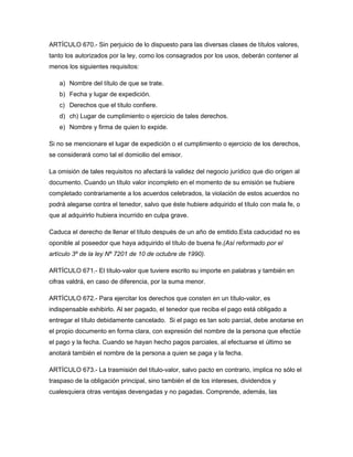 ARTÍCULO 670.- Sin perjuicio de lo dispuesto para las diversas clases de títulos valores,
tanto los autorizados por la ley, como los consagrados por los usos, deberán contener al
menos los siguientes requisitos:
a) Nombre del título de que se trate.
b) Fecha y lugar de expedición.
c) Derechos que el título confiere.
d) ch) Lugar de cumplimiento o ejercicio de tales derechos.
e) Nombre y firma de quien lo expide.
Si no se mencionare el lugar de expedición o el cumplimiento o ejercicio de los derechos,
se considerará como tal el domicilio del emisor.
La omisión de tales requisitos no afectará la validez del negocio jurídico que dio origen al
documento. Cuando un título valor incompleto en el momento de su emisión se hubiere
completado contrariamente a los acuerdos celebrados, la violación de estos acuerdos no
podrá alegarse contra el tenedor, salvo que éste hubiere adquirido el título con mala fe, o
que al adquirirlo hubiera incurrido en culpa grave.
Caduca el derecho de llenar el título después de un año de emitido.Esta caducidad no es
oponible al poseedor que haya adquirido el título de buena fe.(Así reformado por el
artículo 3º de la ley Nº 7201 de 10 de octubre de 1990).
ARTÍCULO 671.- El título-valor que tuviere escrito su importe en palabras y también en
cifras valdrá, en caso de diferencia, por la suma menor.
ARTÍCULO 672.- Para ejercitar los derechos que consten en un título-valor, es
indispensable exhibirlo. Al ser pagado, el tenedor que reciba el pago está obligado a
entregar el título debidamente cancelado. Si el pago es tan solo parcial, debe anotarse en
el propio documento en forma clara, con expresión del nombre de la persona que efectúe
el pago y la fecha. Cuando se hayan hecho pagos parciales, al efectuarse el último se
anotará también el nombre de la persona a quien se paga y la fecha.
ARTÍCULO 673.- La trasmisión del título-valor, salvo pacto en contrario, implica no sólo el
traspaso de la obligación principal, sino también el de los intereses, dividendos y
cualesquiera otras ventajas devengadas y no pagadas. Comprende, además, las
 