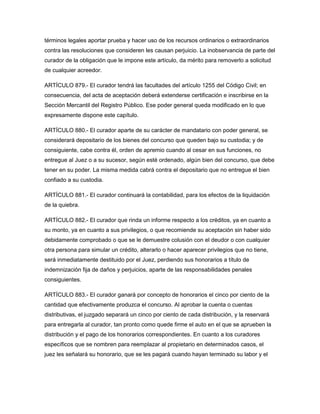 términos legales aportar prueba y hacer uso de los recursos ordinarios o extraordinarios
contra las resoluciones que consideren les causan perjuicio. La inobservancia de parte del
curador de la obligación que le impone este artículo, da mérito para removerlo a solicitud
de cualquier acreedor.
ARTÍCULO 879.- El curador tendrá las facultades del artículo 1255 del Código Civil; en
consecuencia, del acta de aceptación deberá extenderse certificación e inscribirse en la
Sección Mercantil del Registro Público. Ese poder general queda modificado en lo que
expresamente dispone este capítulo.
ARTÍCULO 880.- El curador aparte de su carácter de mandatario con poder general, se
considerará depositario de los bienes del concurso que queden bajo su custodia; y de
consiguiente, cabe contra él, orden de apremio cuando al cesar en sus funciones, no
entregue al Juez o a su sucesor, según esté ordenado, algún bien del concurso, que debe
tener en su poder. La misma medida cabrá contra el depositario que no entregue el bien
confiado a su custodia.
ARTÍCULO 881.- El curador continuará la contabilidad, para los efectos de la liquidación
de la quiebra.
ARTÍCULO 882.- El curador que rinda un informe respecto a los créditos, ya en cuanto a
su monto, ya en cuanto a sus privilegios, o que recomiende su aceptación sin haber sido
debidamente comprobado o que se le demuestre colusión con el deudor o con cualquier
otra persona para simular un crédito, alterarlo o hacer aparecer privilegios que no tiene,
será inmediatamente destituido por el Juez, perdiendo sus honorarios a título de
indemnización fija de daños y perjuicios, aparte de las responsabilidades penales
consiguientes.
ARTÍCULO 883.- El curador ganará por concepto de honorarios el cinco por ciento de la
cantidad que efectivamente produzca el concurso. Al aprobar la cuenta o cuentas
distributivas, el juzgado separará un cinco por ciento de cada distribución, y la reservará
para entregarla al curador, tan pronto como quede firme el auto en el que se aprueben la
distribución y el pago de los honorarios correspondientes. En cuanto a los curadores
específicos que se nombren para reemplazar al propietario en determinados casos, el
juez les señalará su honorario, que se les pagará cuando hayan terminado su labor y el
 