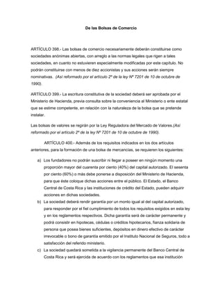 De las Bolsas de Comercio
ARTÍCULO 398.- Las bolsas de comercio necesariamente deberán constituirse como
sociedades anónimas abiertas, con arreglo a las normas legales que rigen a tales
sociedades, en cuanto no estuvieren especialmente modificadas por este capítulo. No
podrán constituirse con menos de diez accionistas y sus acciones serán siempre
nominativas. (Así reformado por el artículo 2º de la ley Nº 7201 de 10 de octubre de
1990).
ARTÍCULO 399.- La escritura constitutiva de la sociedad deberá ser aprobada por el
Ministerio de Hacienda, previa consulta sobre la conveniencia al Ministerio o ente estatal
que se estime competente, en relación con la naturaleza de la bolsa que se pretende
instalar.
Las bolsas de valores se regirán por la Ley Reguladora del Mercado de Valores.(Así
reformado por el artículo 2º de la ley Nº 7201 de 10 de octubre de 1990).
ARTÍCULO 400.- Además de los requisitos indicados en los dos artículos
anteriores, para la formación de una bolsa de mercancías, se requieren los siguientes:
a) Los fundadores no podrán suscribir ni llegar a poseer en ningún momento una
proporción mayor del cuarenta por ciento (40%) del capital autorizado. El sesenta
por ciento (60%) o más debe ponerse a disposición del Ministerio de Hacienda,
para que éste coloque dichas acciones entre el público. El Estado, el Banco
Central de Costa Rica y las instituciones de crédito del Estado, pueden adquirir
acciones en dichas sociedades.
b) La sociedad deberá rendir garantía por un monto igual al del capital autorizado,
para responder por el fiel cumplimiento de todos los requisitos exigidos en esta ley
y en los reglamentos respectivos. Dicha garantía será de carácter permanente y
podrá consistir en hipotecas, cédulas o créditos hipotecarios, fianza solidaria de
persona que posea bienes suficientes, depósitos en dinero efectivo de carácter
irrevocable o bono de garantía emitido por el Instituto Nacional de Seguros, todo a
satisfacción del referido ministerio.
c) La sociedad quedará sometida a la vigilancia permanente del Banco Central de
Costa Rica y será ejercida de acuerdo con los reglamentos que esa institución
 