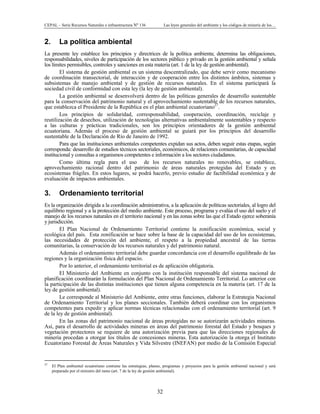 CEPAL – Serie Recursos Naturales e infraestructura Nº 136 Las leyes generales del ambiente y los códigos de minería de los…
32
2. La política ambiental
La presente ley establece los principios y directrices de la política ambienta; determina las obligaciones,
responsabilidades, niveles de participación de los sectores público y privado en la gestión ambiental y señala
los límites permisibles, controles y sanciones en esta materia (art. 1 de la ley de gestión ambiental).
El sistema de gestión ambiental es un sistema descentralizado, que debe servir como mecanismo
de coordinación transectorial, de interacción y de cooperación entre los distintos ámbitos, sistemas y
subsistemas de manejo ambiental y de gestión de recursos naturales. En el sistema participará la
sociedad civil de conformidad con esta ley (la ley de gestión ambiental).
La gestión ambiental se desenvolverá dentro de las políticas generales de desarrollo sustentable
para la conservación del patrimonio natural y el aprovechamiento sustentable de los recursos naturales,
que establezca el Presidente de la República en el plan ambiental ecuatoriano27
.
Los principios de solidaridad, corresponsabilidad, cooperación, coordinación, reciclaje y
reutilización de desechos, utilización de tecnologías alternativas ambientalmente sustentables y respecto
a las culturas y prácticas tradicionales, son los principios orientadores de la gestión ambiental
ecuatoriana. Además el proceso de gestión ambiental se guiará por los principios del desarrollo
sustentable de la Declaración de Río de Janeiro de 1992.
Para que las instituciones ambientales competentes expidan sus actos, deben seguir estas etapas, según
corresponda: desarrollo de estudios técnicos sectoriales, económicos, de relaciones comunitarias, de capacidad
institucional y consultas a organismos competentes e información a los sectores ciudadanos.
Como última regla para el uso de los recursos naturales no renovables, se establece,
aprovechamiento racional dentro del patrimonio de áreas naturales protegidas del Estado y en
ecosistemas frágiles. En estos lugares, se podrá hacerlo, previo estudio de factibilidad económica y de
evaluación de impactos ambientales.
3. Ordenamiento territorial
Es la organización dirigida a la coordinación administrativa, a la aplicación de políticas sectoriales, al logro del
equilibrio regional y a la protección del medio ambiente. Este proceso, programa y evalúa el uso del suelo y el
manejo de los recursos naturales en el territorio nacional y en las zonas sobre las que el Estado ejerce soberanía
y jurisdicción.
El Plan Nacional de Ordenamiento Territorial contiene la zonificación económica, social y
ecológica del país. Esta zonificación se hace sobre la base de la capacidad del uso de los ecosistemas,
las necesidades de protección del ambiente, el respeto a la propiedad ancestral de las tierras
comunitarias, la conservación de los recursos naturales y del patrimonio natural.
Además el ordenamiento territorial debe guardar concordancia con el desarrollo equilibrado de las
regiones y la organización física del espacio.
Por lo anterior, el ordenamiento territorial es de aplicación obligatoria.
El Ministerio del Ambiente en conjunto con la institución responsable del sistema nacional de
planificación coordinarán la formulación del Plan Nacional de Ordenamiento Territorial. Lo anterior con
la participación de las distintas instituciones que tienen alguna competencia en la materia (art. 17 de la
ley de gestión ambiental).
Le corresponde al Ministerio del Ambiente, entre otras funciones, elaborar la Estrategia Nacional
de Ordenamiento Territorial y los planes seccionales. También deberá coordinar con los organismos
competentes para expedir y aplicar normas técnicas relacionadas con el ordenamiento territorial (art. 9
de la ley de gestión ambiental).
En las zonas del patrimonio nacional de áreas protegidas no se autorizarán actividades mineras.
Así, para el desarrollo de actividades mineras en áreas del patrimonio forestal del Estado y bosques y
vegetación protectores se requiere de una autorización previa para que las direcciones regionales de
minería procedan a otorgar los títulos de concesiones mineras. Esta autorización la otorga el Instituto
Ecuatoriano Forestal de Áreas Naturales y Vida Silvestre (INEFAN) por medio de la Comisión Especial
27
El Plan ambiental ecuatoriano contiene las estrategias, planes, programas y proyectos para la gestión ambiental nacional y será
preparado por el ministro del ramo (art. 7 de la ley de gestión ambiental).
 