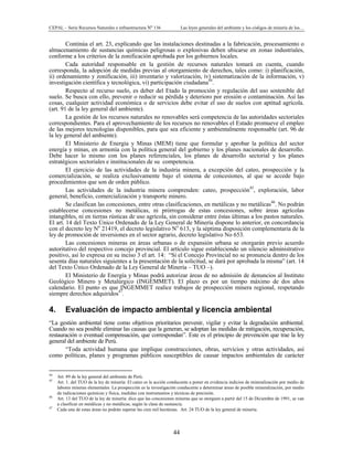 CEPAL – Serie Recursos Naturales e infraestructura Nº 136 Las leyes generales del ambiente y los códigos de minería de los…
44
Continúa el art. 23, explicando que las instalaciones destinadas a la fabricación, procesamiento o
almacenamiento de sustancias químicas peligrosas o explosivas deben ubicarse en zonas industriales,
conforme a los criterios de la zonificación aprobada por los gobiernos locales.
Cada autoridad responsable en la gestión de recursos naturales tomará en cuenta, cuando
corresponda, la adopción de medidas previas al otorgamiento de derechos, tales como: i) planificación,
ii) ordenamiento y zonificación, iii) inventario y valorización, iv) sistematización de la información, v)
investigación científica y tecnológica, vi) participación ciudadana44
.
Respecto al recurso suelo, es deber del Etado la promoción y regulación del uso sostenible del
suelo. Se busca con ello, prevenir o reducir su pérdida y deterioro por erosión o contaminación. Así las
cosas, cualquier actividad económica o de servicios debe evitar el uso de suelos con aptitud agrícola.
(art. 91 de la ley general del ambiente).
La gestión de los recursos naturales no renovables será competencia de las autoridades sectoriales
correspondientes. Para el aprovechamiento de los recursos no renovables el Estado promueve el empleo
de las mejores tecnologías disponibles, para que sea eficiente y ambientalmente responsable (art. 96 de
la ley general del ambiente).
El Ministerio de Energía y Minas (MEM) tiene que formular y aprobar la política del sector
energía y minas, en armonía con la política general del gobierno y los planes nacionales de desarrollo.
Debe hacer lo mismo con los planes referenciales, los planes de desarrollo sectorial y los planes
estratégicos sectoriales e institucionales de su competencia.
El ejercicio de las actividades de la industria minera, a excepción del cateo, prospección y la
comercialización, se realiza exclusivamente bajo el sistema de concesiones, al que se accede bajo
procedimientos que son de orden público.
Las actividades de la industria minera comprenden: cateo, prospección45
, exploración, labor
general, beneficio, comercialización y transporte minero.
Se clasifican las concesiones, entre otras clasificaciones, en metálicas y no metálicas46
. No podrán
establecerse concesiones no metálicas, ni prórrogas de estas concesiones, sobre áreas agrícolas
intangibles, ni en tierras rústicas de uso agrícola, sin considerar entre éstas últimas a los pastos naturales.
El art. 14 del Texto Único Ordenado de la Ley General de Minería dispone lo anterior, en concordancia
con el decreto ley No
21419, el decreto legislativo No
613, y la séptima disposición complementaria de la
ley de promoción de inversiones en el sector agrario, decreto legislativo No 653.
Las concesiones mineras en áreas urbanas o de expansión urbana se otorgarán previo acuerdo
autoritativo del respectivo concejo provincial. El artículo sigue estableciendo un silencio administrativo
positivo, así lo expresa en su inciso 3 el art. 14: “Si el Concejo Provincial no se pronuncia dentro de los
sesenta días naturales siguientes a la presentación de la solicitud, se dará por aprobada la misma” (art. 14
del Texto Único Ordenado de la Ley General de Minería – TUO –).
El Ministerio de Energía y Minas podrá autorizar áreas de no admisión de denuncios al Instituto
Geológico Minero y Metalúrgico (INGEMMET). El plazo es por un tiempo máximo de dos años
calendario. El punto es que INGEMMET realice trabajos de prospección minera regional, respetando
siempre derechos adquiridos47
.
4. Evaluación de impacto ambiental y licencia ambiental
“La gestión ambiental tiene como objetivos prioritarios prevenir, vigilar y evitar la degradación ambiental.
Cuando no sea posible eliminar las causas que la generan, se adoptan las medidas de mitigación, recuperación,
restauración o eventual compensación, que correspondan”. Este es el principio de prevención que trae la ley
general del ambiente de Perú.
“Toda actividad humana que implique construcciones, obras, servicios y otras actividades, así
como políticas, planes y programas públicos susceptibles de causar impactos ambientales de carácter
44
Art. 89 de la ley general del ambiente de Perú.
45
Art. 1. del TUO de la ley de minería: El cateo es la acción conducente a poner en evidencia indicios de mineralización por medio de
labores mineras elementales. La prospección es la investigación conducente a determinar áreas de posible mineralización, por medio
de indicaciones químicas y física, medidas con instrumentos y técnicas de precisión.
46
Art. 13 del TUO de la ley de minería: dice que las concesiones mineras que se otorguen a partir del 15 de Diciembre de 1991, se van
a clasificar en metálicas y no metálicas, según la clase de sustancia.
47
Cada una de estas áreas no podrán superar las cien mil hectáreas. Art. 24 TUO de la ley general de minería.
 