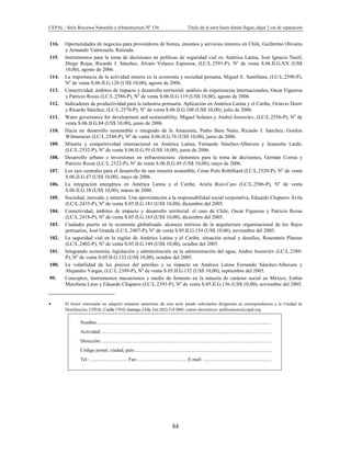 CEPAL - Serie Recursos Naturales e infraestructura Nº 136 Título de la serie hasta donde llegue,.dejar 2 cm de separación
84
116. Oportunidades de negocios para proveedores de bienes, insumos y servicios mineros en Chile, Guillermo Olivares
y Armando Valenzuela. Retirada
115. Instrumentos para la toma de decisiones en políticas de seguridad vial en América Latina, José Ignacio Nazif,
Diego Rojas, Ricardo J. Sánchez, Álvaro Velasco Espinosa, (LC/L.2591-P), No
de venta S.06.II.G.XX (US$
10,00), agosto de 2006.
114. La importancia de la actividad minera en la economía y sociedad peruana, Miguel E. Santillana, (LC/L.2590-P),
No
de venta S.06.II.G.120 (US$ 10,00), agosto de 2006.
113. Conectividad, ámbitos de impacto y desarrollo territorial: análisis de experiencias internacionales, Oscar Figueroa
y Patricio Rozas (LC/L.2586-P), No
de venta S.06.II.G.119 (US$ 10,00), agosto de 2006.
112. Indicadores de productividad para la industria portuaria. Aplicación en América Latina y el Caribe, Octavio Doerr
y Ricardo Sánchez, (LC/L.2578-P), No
de venta S.06.II.G.108 (US$ 10,00), julio de 2006.
111. Water governance for development and sustainability, Miguel Solanes y Andrei Jouravlev, (LC/L.2556-P), No
de
venta S.06.II.G.84 (US$ 10,00), junio de 2006.
110. Hacia un desarrollo sustentable e integrado de la Amazonía, Pedro Bara Nieto, Ricardo J. Sánchez, Gordon
Wilmsmeier (LC/L.2548-P), No
de venta S.06.II.G.76 (US$ 10,00), junio de 2006.
109. Minería y competitividad internacional en América Latina, Fernando Sánchez-Albavera y Jeannette Lardé,
(LC/L.2532-P), No
de venta S.06.II.G.59 (US$ 10,00), junio de 2006.
108. Desarrollo urbano e inversiones en infraestructura: elementos para la toma de decisiones, Germán Correa y
Patricio Rozas (LC/L.2522-P), No
de venta S.06.II.G.49 (US$ 10,00), mayo de 2006.
107. Los ejes centrales para el desarrollo de una minería sostenible, César Polo Robilliard (LC/L.2520-P), No
de venta
S.06.II.G.47 (US$ 10,00), mayo de 2006.
106. La integración energética en América Latina y el Caribe, Ariela Ruiz-Caro (LC/L.2506-P), No
de venta
S.06.II.G.38 (US$ 10,00), marzo de 2006.
105. Sociedad, mercado y minería. Una aproximación a la responsabilidad social corporativa, Eduardo Chaparro Ávila
(LC/L.2435-P), No
de venta S.05.II.G.181 (US$ 10,00), diciembre del 2005.
104. Conectividad, ámbitos de impacto y desarrollo territorial: el caso de Chile, Oscar Figueroa y Patricio Rozas
(LC/L.2418-P), No
de venta S.05.II.G.165 (US$ 10,00), diciembre del 2005.
103. Ciudades puerto en la economía globalizada: alcances teóricos de la arquitectura organizacional de los flujos
portuarios, José Granda (LC/L.2407-P), No
de venta S.05.II.G.154 (US$ 10,00), noviembre del 2005.
102. La seguridad vial en la región de América Latina y el Caribe, situación actual y desafíos, Rosemarie Planzer
(LC/L.2402-P), No
de venta S.05.II.G.149 (US$ 10,00), octubre del 2005.
101. Integrando economía, legislación y administración en la administración del agua, Andrei Jouravlev (LC/L.2389-
P), No
de venta S.05.II.G.132 (US$ 10,00), octubre del 2005.
100. La volatilidad de los precios del petróleo y su impacto en América Latina Fernando Sánchez-Albavera y
Alejandro Vargas, (LC/L.2389-P), No
de venta S.05.II.G.132 (US$ 10,00), septiembre del 2005.
99. Conceptos, instrumentos mecanismos y medio de fomento en la minería de carácter social en México, Esther
Marchena Léon y Eduardo Chaparro (LC/L.2393-P), No
de venta S.05.II.G.136 (US$ 10,00), noviembre del 2005.
• El lector interesado en adquirir números anteriores de esta serie puede solicitarlos dirigiendo su correspondencia a la Unidad de
Distribución, CEPAL, Casilla 179-D, Santiago, Chile, Fax (562) 210 2069, correo electrónico: publications@cepal.org.
Nombre:............................................................................................................................................
Actividad:.........................................................................................................................................
Dirección:.........................................................................................................................................
Código postal, ciudad, país:..............................................................................................................
Tel.: .............................. Fax:........................................ E.mail: .......................................................
 
