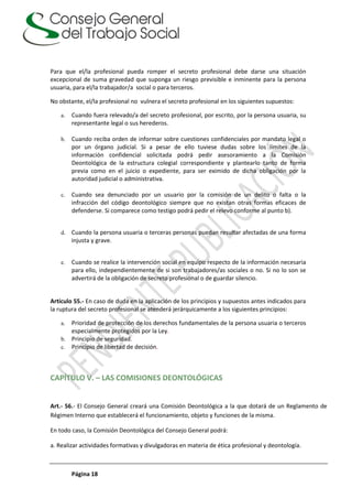 Página 18
Para que el/la profesional pueda romper el secreto profesional debe darse una situación
excepcional de suma gravedad que suponga un riesgo previsible e inminente para la persona
usuaria, para el/la trabajador/a social o para terceros.
No obstante, el/la profesional no vulnera el secreto profesional en los siguientes supuestos:
a. Cuando fuera relevado/a del secreto profesional, por escrito, por la persona usuaria, su
representante legal o sus herederos.
b. Cuando reciba orden de informar sobre cuestiones confidenciales por mandato legal o
por un órgano judicial. Si a pesar de ello tuviese dudas sobre los límites de la
información confidencial solicitada podrá pedir asesoramiento a la Comisión
Deontológica de la estructura colegial correspondiente y plantearlo tanto de forma
previa como en el juicio o expediente, para ser eximido de dicha obligación por la
autoridad judicial o administrativa.
c. Cuando sea denunciado por un usuario por la comisión de un delito o falta o la
infracción del código deontológico siempre que no existan otras formas eficaces de
defenderse. Si comparece como testigo podrá pedir el relevo conforme al punto b).
d. Cuando la persona usuaria o terceras personas puedan resultar afectadas de una forma
injusta y grave.
e. Cuando se realice la intervención social en equipo respecto de la información necesaria
para ello, independientemente de si son trabajadores/as sociales o no. Si no lo son se
advertirá de la obligación de secreto profesional o de guardar silencio.
Artículo 55.- En caso de duda en la aplicación de los principios y supuestos antes indicados para
la ruptura del secreto profesional se atenderá jerárquicamente a los siguientes principios:
a. Prioridad de protección de los derechos fundamentales de la persona usuaria o terceros
especialmente protegidos por la Ley.
b. Principio de seguridad.
c. Principio de libertad de decisión.
CAPÍTULO V. – LAS COMISIONES DEONTOLÓGICAS
Art.- 56.- El Consejo General creará una Comisión Deontológica a la que dotará de un Reglamento de
Régimen Interno que establecerá el funcionamiento, objeto y funciones de la misma.
En todo caso, la Comisión Deontológica del Consejo General podrá:
a. Realizar actividades formativas y divulgadoras en materia de ética profesional y deontología.
 