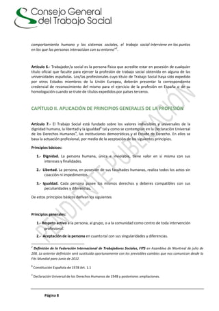 Página 8
comportamiento humano y los sistemas sociales, el trabajo social interviene en los puntos
en los que las personas interactúan con su entorno”2
.
Artículo 6.- Trabajador/a social es la persona física que acredite estar en posesión de cualquier
título oficial que faculte para ejercer la profesión de trabajo social obtenido en alguna de las
universidades españolas. Los/las profesionales cuyo título de Trabajo Social haya sido expedido
por otros Estados miembros de la Unión Europea, deberán presentar la correspondiente
credencial de reconocimiento del mismo para el ejercicio de la profesión en España o de su
homologación cuando se trate de títulos expedidos por países terceros.
CAPÍTULO II. APLICACIÓN DE PRINCIPIOS GENERALES DE LA PROFESIÓN
Artículo 7.- El Trabajo Social está fundado sobre los valores indivisibles y universales de la
dignidad humana, la libertad y la igualdad3
tal y como se contemplan en la Declaración Universal
de los Derechos Humanos4
, las instituciones democráticas y el Estado de Derecho. En ellos se
basa la actuación profesional, por medio de la aceptación de los siguientes principios.
Principios básicos:
1.- Dignidad. La persona humana, única e inviolable, tiene valor en sí misma con sus
intereses y finalidades.
2.- Libertad. La persona, en posesión de sus facultades humanas, realiza todos los actos sin
coacción ni impedimentos.
3.- Igualdad. Cada persona posee los mismos derechos y deberes compatibles con sus
peculiaridades y diferencias.
De estos principios básicos derivan los siguientes
Principios generales:
1.- Respeto activo a la persona, al grupo, o a la comunidad como centro de toda intervención
profesional.
2.- Aceptación de la persona en cuanto tal con sus singularidades y diferencias.
2
Definición de la Federación Internacional de Trabajadores Sociales, FITS en Asamblea de Montreal de julio de
200. La anterior definición será sustituida oportunamente con los previsibles cambios que nos comunican desde la
Fits Mundial para Junio de 2012.
3
Constitución Española de 1978 Art. 1.1
4
Declaración Universal de los Derechos Humanos de 1948 y posteriores ampliaciones.
 