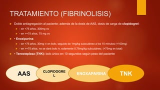 TRATAMIENTO (FIBRINOLISIS)
 Doble antiagregación al paciente: además de la dosis de AAS, dosis de carga de clopidogrel:
 - en <75 años, 300mg vo
 - en >=75 años, 75 mg vo
 • Enoxiparina:
 - en <75 años, 30mg iv en bolo, seguido de 1mg/kg subcutáneo a los 15 minutos (<100mg)
 - en >=75 años, no se dará bolo iv, solamente 0,75mg/kg subcutáneo. (<75mg en total)
 • Tenecteplasa (TNK): bolo único en 10 segundos según peso del paciente
AAS
CLOPIDOGRE
L
ENOXAPARINA TNK
 