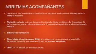 ARRITMIAS ACOMPAÑANTES
 Las arritmias y los trastornos de la conducción son frecuentes en las primeras horadespués de un
infarto de miocardio.
 Fibrilación auricular es la más frecuente, bien tolerada. A tratar con Bbloq o Ca Antagonistas. Si
daño miocárdico extenso valorar amiodarona iv. Si inestabilidad hemodinámica valorar cardioversión
eléctrica.
 Extrasistoles ventriculares
 Ritmo IdioVentricular Acelerado (RIVA) se produce como consecuencia de la reperfusión,
Taquicardia Ventricular no sostenida (<30 seg), no precisan tratamiento.
 Otras: TV, FV, Bloqueo AV, Bradicardia sinusal…
 
