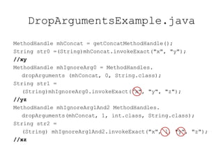 DropArgumentsExample.java
MethodHandle mhConcat = getConcatMethodHandle();
String str0 =(String)mhConcat.invokeExact("x", "y");
//xy
MethodHandle mhIgnoreArg0 = MethodHandles.
   dropArguments (mhConcat, 0, String.class);
String str1 =
   (String)mhIgnoreArg0.invokeExact("x", "y", "z");
//yz
MethodHandle mhIgnoreArg1And2 MethodHandles.
   dropArguments(mhConcat, 1, int.class, String.class);
String str2 =
   (String) mhIgnoreArg1And2.invokeExact("x", 1, "y", "z");
//xz
 