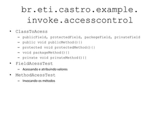 br.eti.castro.example.
       invoke.accesscontrol
• ClassToAcess
  –   publicField, protectedField, packegeField, privateField
  –   public void publicMethod(){}
  –   protected void protectedMethod(){}
  –   void packageMethod(){}
  –   private void privateMethod(){}
• FieldAcessTest
  – Acessando e atribuindo valores
• MethodAcessTest
  – Invocando os métodos
 