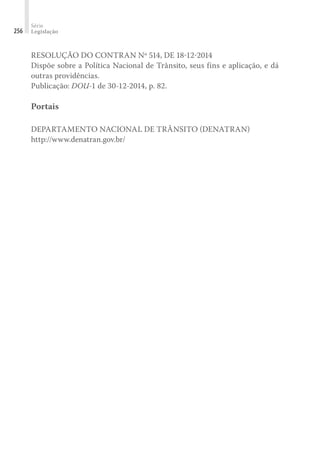 Série
Legislação
256
RESOLUÇÃO DO CONTRAN Nº 514, DE 18-12-2014
Dispõe sobre a Política Nacional de Trânsito, seus fins e aplicação, e dá
outras providências.
Publicação: DOU-1 de 30-12-2014, p. 82.
Portais
DEPARTAMENTO NACIONAL DE TRÂNSITO (DENATRAN)
http://www.denatran.gov.br/
 
