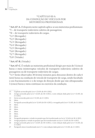 Série
Legislação
36
13
CAPÍTULO III-A
DA CONDUÇÃO DE VEÍCULOS POR
MOTORISTAS PROFISSIONAIS
14
Art.67-A.O disposto neste capítulo aplica-se aos motoristas profissionais:
15
I – de transporte rodoviário coletivo de passageiros;
16
II – de transporte rodoviário de cargas.
17
§ 1º (Revogado.)
18
§ 2º (Revogado.)
19
§ 3º (Revogado.)
20
§ 4º (Revogado.)
21
§ 5º (Revogado.)
22
§ 6º (Revogado.)
23
§ 7º (Revogado.)
24
§ 8º (Vetado.)
25
Art. 67-B. (Vetado.)
26
Art. 67-C. É vedado ao motorista profissional dirigir por mais de 5 (cinco)
horas e meia ininterruptas veículos de transporte rodoviário coletivo de
passageiros ou de transporte rodoviário de cargas.
27
§ 1º Serão observados 30 (trinta) minutos para descanso dentro de cada 6
(seis) horas na condução de veículo de transporte de carga, sendo facultado
o seu fracionamento e o do tempo de direção desde que não ultrapassadas
5 (cinco) horas e meia contínuas no exercício da condução.
13	 Capítulo acrescido pela Lei nº 12.619, de 30-4-2012.
14	 Artigo acrescido pela Lei nº 12.619, de 30-4-2012, e com redação dada pela Lei nº 13.103, de
2-3-2015.
15	 Inciso acrescido pela Lei nº 13.103, de 2-3-2015.
16	Idem.
17	 Parágrafo acrescido pela Lei nº 12.619, de 30-4-2012, e revogado pela Lei nº 13.103, de 2-3-2015.
18	Idem.
19	Idem.
20	Idem.
21	Idem.
22	Idem.
23	Idem.
24	 Parágrafo proposto e vetado no projeto que foi transformado na Lei nº 12.619, de 30-4-2012.
25	 Artigo proposto e vetado no projeto que foi transformado na Lei nº 12.619, de 30-4-2012.
26	 Artigo acrescido pela Lei nº 12.619, de 30-4-2012, e com redação dada pela Lei nº 13.103, de
2-3-2015.
27	 Parágrafo único transformado em § 1º e com redação dada pela Lei nº 13.103, de 2-3-2015.
 