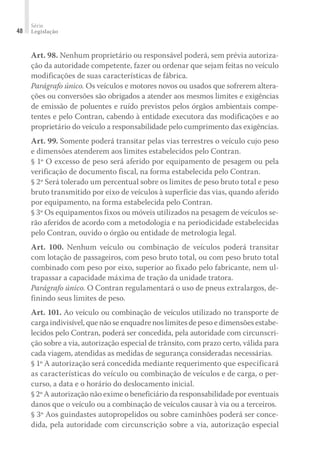 Série
Legislação
48
Art. 98. Nenhum proprietário ou responsável poderá, sem prévia autoriza-
ção da autoridade competente, fazer ou ordenar que sejam feitas no veículo
modificações de suas características de fábrica.
Parágrafo único. Os veículos e motores novos ou usados que sofrerem altera-
ções ou conversões são obrigados a atender aos mesmos limites e exigências
de emissão de poluentes e ruído previstos pelos órgãos ambientais compe-
tentes e pelo Contran, cabendo à entidade executora das modificações e ao
proprietário do veículo a responsabilidade pelo cumprimento das exigências.
Art. 99. Somente poderá transitar pelas vias terrestres o veículo cujo peso
e dimensões atenderem aos limites estabelecidos pelo Contran.
§ 1º O excesso de peso será aferido por equipamento de pesagem ou pela
verificação de documento fiscal, na forma estabelecida pelo Contran.
§ 2º Será tolerado um percentual sobre os limites de peso bruto total e peso
bruto transmitido por eixo de veículos à superfície das vias, quando aferido
por equipamento, na forma estabelecida pelo Contran.
§ 3º Os equipamentos fixos ou móveis utilizados na pesagem de veículos se-
rão aferidos de acordo com a metodologia e na periodicidade estabelecidas
pelo Contran, ouvido o órgão ou entidade de metrologia legal.
Art. 100. Nenhum veículo ou combinação de veículos poderá transitar
com lotação de passageiros, com peso bruto total, ou com peso bruto total
combinado com peso por eixo, superior ao fixado pelo fabricante, nem ul-
trapassar a capacidade máxima de tração da unidade tratora.
Parágrafo único. O Contran regulamentará o uso de pneus extralargos, de-
finindo seus limites de peso.
Art. 101. Ao veículo ou combinação de veículos utilizado no transporte de
carga indivisível, que não se enquadre nos limites de peso e dimensões estabe-
lecidos pelo Contran, poderá ser concedida, pela autoridade com circunscri-
ção sobre a via, autorização especial de trânsito, com prazo certo, válida para
cada viagem, atendidas as medidas de segurança consideradas necessárias.
§ 1º A autorização será concedida mediante requerimento que especificará
as características do veículo ou combinação de veículos e de carga, o per-
curso, a data e o horário do deslocamento inicial.
§ 2º A autorização não exime o beneficiário da responsabilidade por eventuais
danos que o veículo ou a combinação de veículos causar à via ou a terceiros.
§ 3º Aos guindastes autopropelidos ou sobre caminhões poderá ser conce-
dida, pela autoridade com circunscrição sobre a via, autorização especial
 