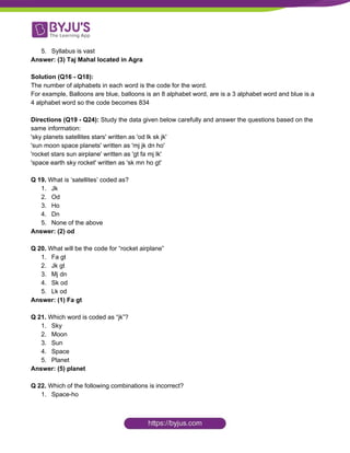 5. Syllabus is vast
Answer: (3) Taj Mahal located in Agra
Solution (Q16 - Q18):
The number of alphabets in each word is the code for the word.
For example, Balloons are blue, balloons is an 8 alphabet word, are is a 3 alphabet word and blue is a
4 alphabet word so the code becomes 834
Directions (Q19 - Q24): ​Study the data given below carefully and answer the questions based on the
same information:
'sky planets satellites stars' written as 'od lk sk jk'
'sun moon space planets' written as 'mj jk dn ho'
'rocket stars sun airplane' written as 'gt fa mj lk'
'space earth sky rocket' written as 'sk mn ho gt'
Q 19. ​What is ‘satellites’ coded as?
1. Jk
2. Od
3. Ho
4. Dn
5. None of the above
Answer: (2) od
Q 20.​ What will be the code for “rocket airplane”
1. Fa gt
2. Jk gt
3. Mj dn
4. Sk od
5. Lk od
Answer: (1) Fa gt
Q 21. ​Which word is coded as “jk”?
1. Sky
2. Moon
3. Sun
4. Space
5. Planet
Answer: (5) planet
Q 22. ​Which of the following combinations is incorrect?
1. Space-ho
 