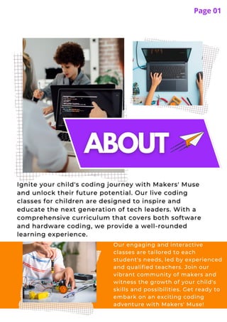 Page 01
Our engaging and interactive
classes are tailored to each
student's needs, led by experienced
and qualified teachers. Join our
vibrant community of makers and
witness the growth of your child's
skills and possibilities. Get ready to
embark on an exciting coding
adventure with Makers' Muse!
 