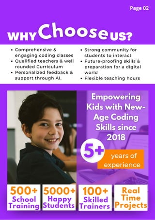 WHY US?
Comprehensive &
engaging coding classes
Qualified teachers & well
rounded Curriculum
Personalized feedback &
support through AI.
Strong community for
students to interact
Future-proofing skills &
preparation for a digital
world
Flexible teaching hours
Choose
years of
experience
500+
School
Training
5000+
Happy
Students
100+
Skilled
Trainers
Real
Time
Projects
Page 02
 