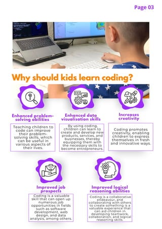 Why should kids learn coding?
Why should kids learn coding?
Teaching children to
code can improve
their problem-
solving skills, which
can be useful in
various aspects of
their lives.
Coding is a valuable
skill that can open up
numerous job
opportunities in fields
such as software
development, web
design, and data
analysis, among others.
Enhanced problem-
solving abilities
Enhanced data
visualisation skills
Increases
creativity
By using coding,
children can learn to
create and develop new
products, services, and
businesses, thereby
equipping them with
the necessary skills to
become entrepreneurs.
Coding promotes
creativity, enabling
children to express
themselves in fresh
and innovative ways.
Coding is a collaborative
endeavour, and
collaborating with others
to create something is a
valuable experience that
can aid children in
developing teamwork,
collaboration, and logical
reasoning skills.
Page 03
Improved logical
reasoning abilities
Improved job
prospects
 