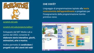 Sviluppato dal MIT Media Lab a
partire dal 2003, consente di
elaborare storie interattive, giochi,
animazioni, arte e musica.
Inoltre permette di condividere i
progetti con altri utenti del web!
scratch.mit.edu
scratch.mit.edu/projects/editor/
CHE COS’È?
Linguaggio di programmazione ispirato alla teoria
costruzionista dell'apprendimento e progettato per
l'insegnamento della programmazione tramite
primitive visive.
 