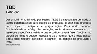 TDD 
Definição 
Desenvolvimento Dirigido por Testes (TDD) é a capacidade de produzir 
testes automatizados para código de produção, e usar este processo 
para dirigir o design e a programação. Para cada pequena 
funcionalidade no código de produção, você primeiro desenvolve um 
teste que especifica e valida o que o código deverá fazer. Você então 
produz somente o código necessário para permitir que o teste passe. 
Então você refatora (simplifica e clarifica) os códigos de produção e 
teste. 
fonte: Agile Alliance 
 