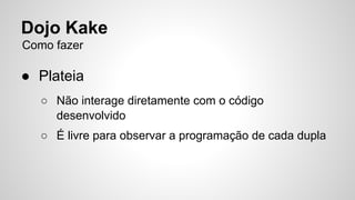 Dojo Kake 
Como fazer 
● Plateia 
○ Não interage diretamente com o código 
desenvolvido 
○ É livre para observar a programação de cada dupla 
 
