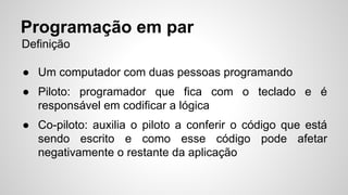 Programação em par 
Definição 
● Um computador com duas pessoas programando 
● Piloto: programador que fica com o teclado e é 
responsável em codificar a lógica 
● Co-piloto: auxilia o piloto a conferir o código que está 
sendo escrito e como esse código pode afetar 
negativamente o restante da aplicação 
 