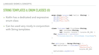 LANGUAGE IDIOMS & CONCEPTS
STRING TEMPLATES & ENUM CLASSES (II)
▸ Kotlin has a dedicated and expressive
enum class
▸ Can be used very nicely in conjunction
with String templates
enum class Locale(val hello: String) {
DE_DE("Hallo"),
EN_NZ("Hello"),
MI_NZ("Kia Ora")
}
class Customer(val firstName:String,
val lastName:String,
val locale: Locale = Locale.DE_DE) {
fun sayHello() = println(
"${locale.hello}, $firstName $lastName")
}
fun main(args : Array<String>) {
val myCustomer = Customer("Sandra",
"Musterfrau",
Locale.MI_NZ)
myCustomer.sayHello()
}
 